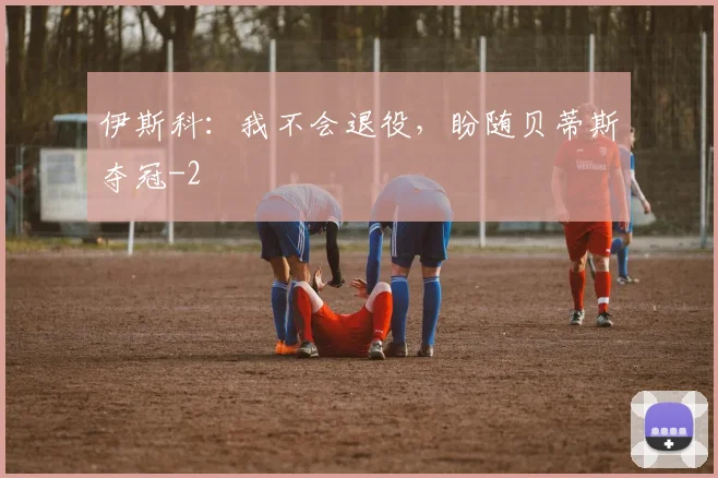 伊斯科:我不会退役,盼随贝蒂斯夺冠