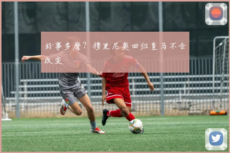 好事多磨？穆里尼奥回归皇马不会改变