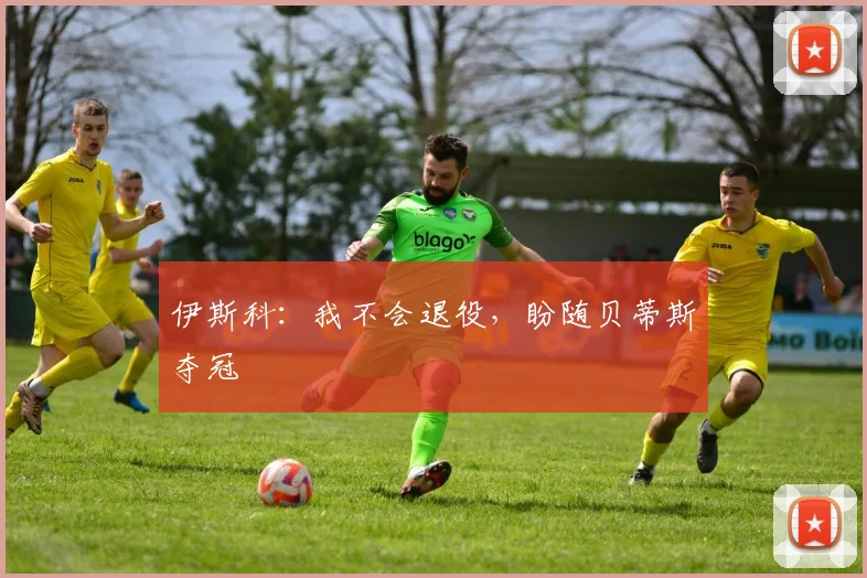 伊斯科：我不会退役，盼随贝蒂斯夺冠