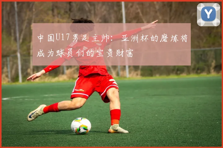 中国U17男足主帅：亚洲杯的磨炼将成为球员们的宝贵财富